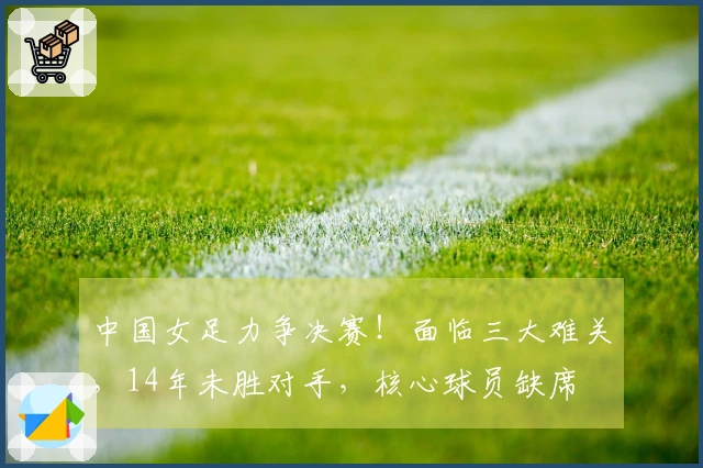中国女足力争决赛！面临三大难关，14年未胜对手，核心球员缺席