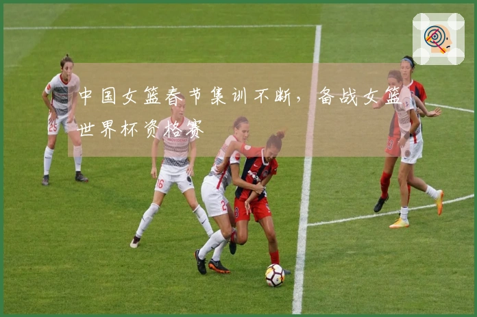 中国女篮春节集训不断，备战女篮世界杯资格赛