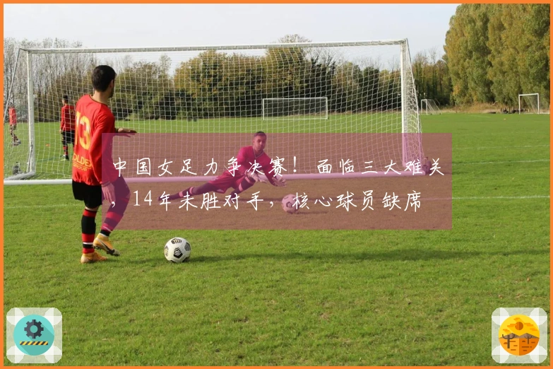 中国女足力争决赛！面临三大难关，14年未胜对手，核心球员缺席