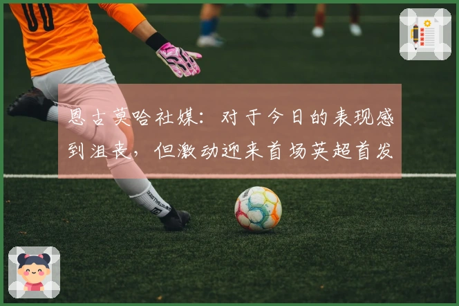 恩古莫哈社媒：对于今日的表现感到沮丧，但激动迎来首场英超首发