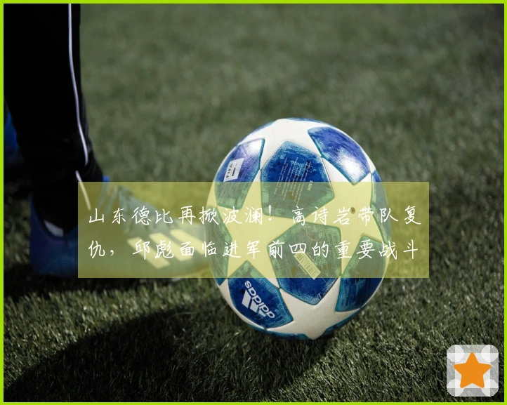山东德比再掀波澜！高诗岩带队复仇，邱彪面临进军前四的重要战斗