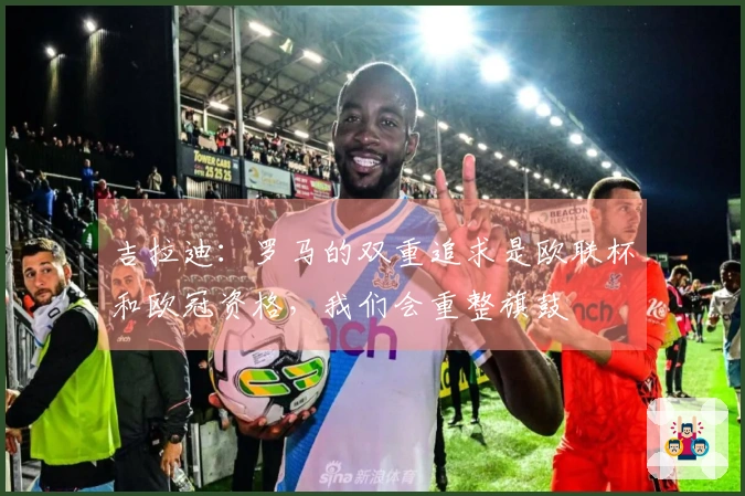 吉拉迪：罗马的双重追求是欧联杯和欧冠资格，我们会重整旗鼓