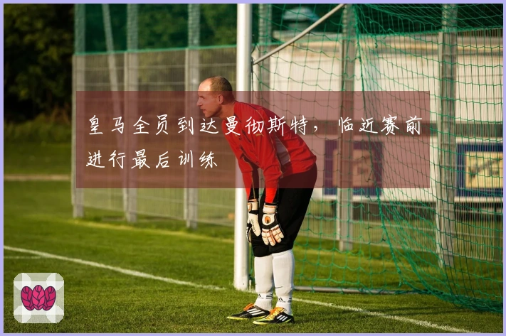 皇马全员到达曼彻斯特，临近赛前进行最后训练