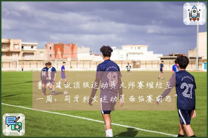 鲁内建议顶级运动员大师赛缩短至一周，匈牙利女运动员面临赛前恐吓