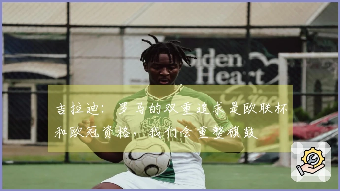 吉拉迪：罗马的双重追求是欧联杯和欧冠资格，我们会重整旗鼓