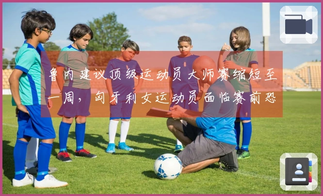 鲁内建议顶级运动员大师赛缩短至一周，匈牙利女运动员面临赛前恐吓