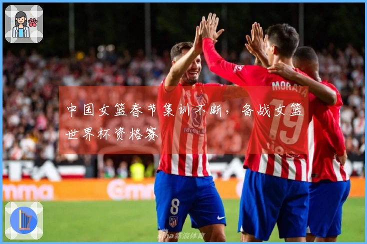 中国女篮春节集训不断，备战女篮世界杯资格赛
